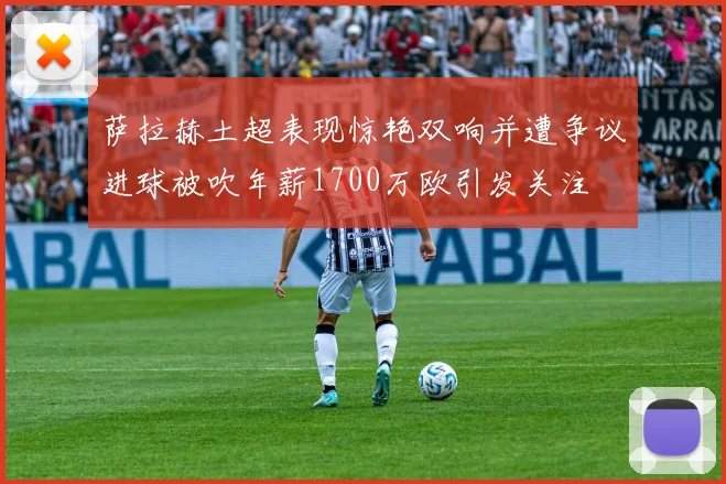 萨拉赫土超表现惊艳双响并遭争议进球被吹年薪1700万欧引发关注