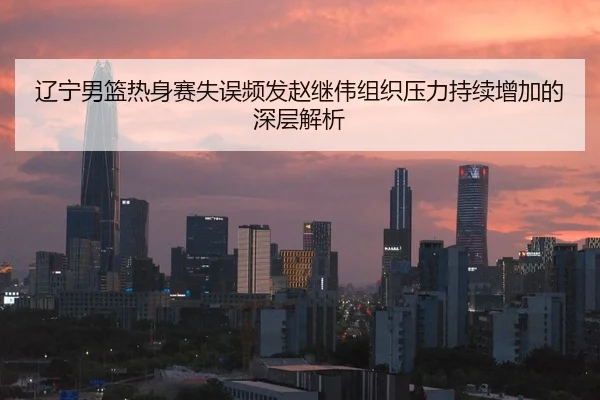 辽宁男篮热身赛失误频发赵继伟组织压力持续增加的深层解析