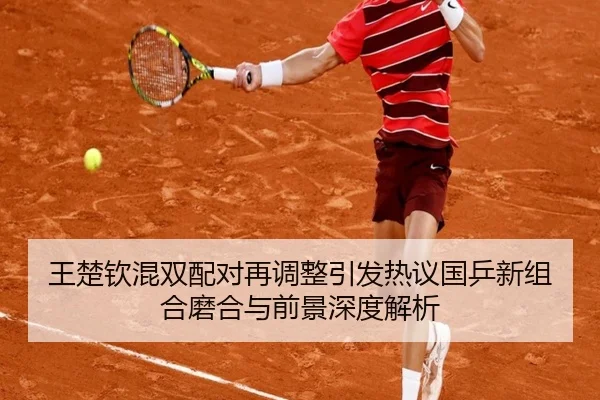 王楚钦混双配对再调整引发热议国乒新组合磨合与前景深度解析