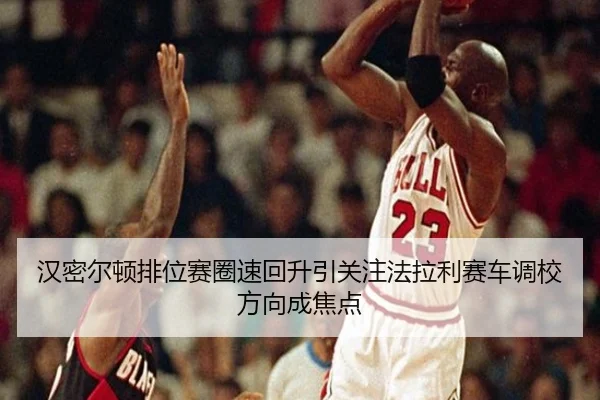 汉密尔顿排位赛圈速回升引关注法拉利赛车调校方向成焦点
