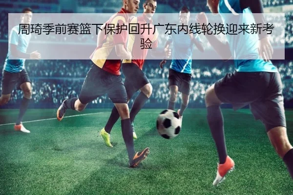 周琦季前赛篮下保护回升广东内线轮换迎来新考验